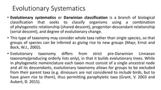 Evolutionary Systematics
• Evolutionary systematics or Darwinian classification is a branch of biological
classification that seeks to classify organisms using a combination
of phylogenetic relationship (shared descent), progenitor-descendant relationship
(serial descent), and degree of evolutionary change.
• This type of taxonomy may consider whole taxa rather than single species, so that
groups of species can be inferred as giving rise to new groups (Mayr, Ernst and
Bock, W.J., 2002).
• Evolutionary taxonomy differs from strict pre-Darwinian Linnaean
taxonomy(producing orderly lists only), in that it builds evolutionary trees. While
in phylogenetic nomenclature each taxon must consist of a single ancestral node
and all its descendants, evolutionary taxonomy allows for groups to be excluded
from their parent taxa (e.g. dinosaurs are not considered to include birds, but to
have given rise to them), thus permitting paraphyletic taxa (Grant, V. 2003 and
Aubert, D. 2015).
 