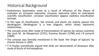 Historical Background
• Evolutionary Systematics arose as a result of influence of the theory of
evolution on Linnaean taxonomy. Linnaean taxonomy refers to rank-based
scientific classification. Linnaean classification oppose cladistics classification
concept.
• In this type of classification, the animals and plants are orderly placed into
dendrogram. Dendrogram is a tree diagram, which shows taxonomic
relationships.
• The concept arose after study of transmutation of species by various scientists
like Louis M de Maupertuis (1751), Erasmus Darwin (1796) and J B Lamarck
(1809).
• The concept was formally mentioned in the book ‘the Origin of Species’ by
Charles Darwin in 1859.
• T H Huxley scientifically argued that birds are descendants of dinosaurs after
study of fossils of Archaeopteryx.
 