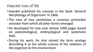 Haeckel tree of life
• Haeckel published his concept in the book ‘General
Morphology of Organisms’ in 1866.
• The root of tree symbolizes a common primordial
ancestor from which all other forms emerged.
• He developed his tree over almost 1000 pages based
on paleontological, embryological and systematic
data.
• During his work, he also coined the term ecology
describing it as the whole science of the relations of
the organism to the environment.
 