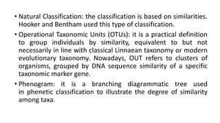 • Natural Classification: the classification is based on similarities.
Hooker and Bentham used this type of classification.
• Operational Taxonomic Units (OTUs): it is a practical definition
to group individuals by similarity, equivalent to but not
necessarily in line with classical Linnaean taxonomy or modern
evolutionary taxonomy. Nowadays, OUT refers to clusters of
organisms, grouped by DNA sequence similarity of a specific
taxonomic marker gene.
• Phenogram: it is a branching diagrammatic tree used
in phenetic classification to illustrate the degree of similarity
among taxa.
 
