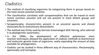 Cladistics
• The method of classifying organisms by categorizing them in groups based on
the most recent common ancestor.
• The classification correlates with synapomorphies that can be traced to most
recent common ancestor and are not present in more distant groups and
ancestors.
• Synapomorphy: characteristics present in an ancestral species and shared
exclusively by its evolutionary descendants
• The method was firstly used by German Entomologist Willi Hennig, who referred
it as phylogenetic systematics.
• In the 1990s, the development of effective polymerase chain
reaction techniques allowed the application of cladistic methods to biochemical
and molecular genetic traits of organisms, vastly expanding the amount of data
available for phylogenetics.
• Cladistic can be studied in three different way of characteristics: Plesiomorphy,
apomorphy and homoplay
 