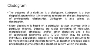 Cladogram
• The outcome of a cladistics is a cladogram. Cladogram is a tree
shaped diagram which is interpreted to represent the best hypothesis
of phylogenetic relationships. Cladogram is also coined as
dendrogram.
• Every cladogram is based on a particular dataset analyzed with a
particular method. Datasets are tables consisting of molecular,
morphological, ethological and/or other characters and a list
of operational taxonomic units (OTUs), which may be genes,
individuals, populations, species, or larger taxa that are presumed to
be monophyletic and therefore to form, all together, one large clade;
phylogenetic analysis infers the branching pattern within that clade.
 