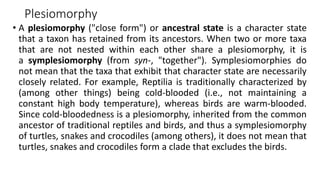 Plesiomorphy
• A plesiomorphy ("close form") or ancestral state is a character state
that a taxon has retained from its ancestors. When two or more taxa
that are not nested within each other share a plesiomorphy, it is
a symplesiomorphy (from syn-, "together"). Symplesiomorphies do
not mean that the taxa that exhibit that character state are necessarily
closely related. For example, Reptilia is traditionally characterized by
(among other things) being cold-blooded (i.e., not maintaining a
constant high body temperature), whereas birds are warm-blooded.
Since cold-bloodedness is a plesiomorphy, inherited from the common
ancestor of traditional reptiles and birds, and thus a symplesiomorphy
of turtles, snakes and crocodiles (among others), it does not mean that
turtles, snakes and crocodiles form a clade that excludes the birds.
 