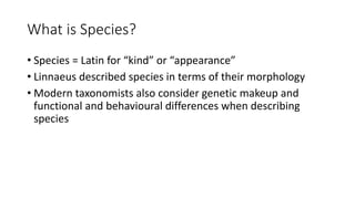 What is Species?
• Species = Latin for “kind” or “appearance”
• Linnaeus described species in terms of their morphology
• Modern taxonomists also consider genetic makeup and
functional and behavioural differences when describing
species
 