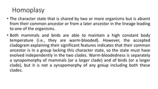Homoplasy
• The character state that is shared by two or more organisms but is absent
from their common ancestor or from a later ancestor in the lineage leading
to one of the organisms.
• Both mammals and birds are able to maintain a high constant body
temperature (i.e., they are warm-blooded). However, the accepted
cladogram explaining their significant features indicates that their common
ancestor is in a group lacking this character state, so the state must have
evolved independently in the two clades. Warm-bloodedness is separately
a synapomorphy of mammals (or a larger clade) and of birds (or a larger
clade), but it is not a synapomorphy of any group including both these
clades.
 