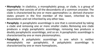 • Monophyly: In cladistics, a monophyletic group, or clade, is a group of
organisms that consists of all the descendants of a common ancestor. The
clade is characterized by one or more apomorphies i.e. derived character
states present in the first member of the taxon, inherited by its
descendants and not inherited by any other taxa.
• Paraphyly: A paraphyletic assemblage is one that is constructed by taking
a clade and removing one or more smaller clades. Removing one clade
produces a singly paraphyletic assemblage, removing two produces a
doubly paraphylectic assemblage, and so on. A paraphyletic assemblage is
characterized by one or more plesiomorphies.
• Polyphyly: A polyphyletic assemblage is one which is neither
monophyletic nor paraphyletic. A polyphyletic assemblage is
characterized by one or more homoplasies.
 