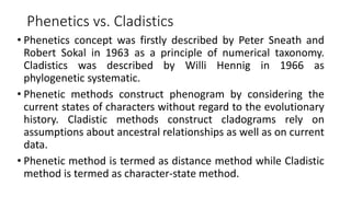 Phenetics vs. Cladistics
• Phenetics concept was firstly described by Peter Sneath and
Robert Sokal in 1963 as a principle of numerical taxonomy.
Cladistics was described by Willi Hennig in 1966 as
phylogenetic systematic.
• Phenetic methods construct phenogram by considering the
current states of characters without regard to the evolutionary
history. Cladistic methods construct cladograms rely on
assumptions about ancestral relationships as well as on current
data.
• Phenetic method is termed as distance method while Cladistic
method is termed as character-state method.
 