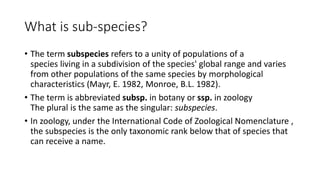 What is sub-species?
• The term subspecies refers to a unity of populations of a
species living in a subdivision of the species' global range and varies
from other populations of the same species by morphological
characteristics (Mayr, E. 1982, Monroe, B.L. 1982).
• The term is abbreviated subsp. in botany or ssp. in zoology
The plural is the same as the singular: subspecies.
• In zoology, under the International Code of Zoological Nomenclature ,
the subspecies is the only taxonomic rank below that of species that
can receive a name.
 