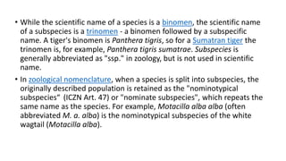 • While the scientific name of a species is a binomen, the scientific name
of a subspecies is a trinomen - a binomen followed by a subspecific
name. A tiger's binomen is Panthera tigris, so for a Sumatran tiger the
trinomen is, for example, Panthera tigris sumatrae. Subspecies is
generally abbreviated as "ssp." in zoology, but is not used in scientific
name.
• In zoological nomenclature, when a species is split into subspecies, the
originally described population is retained as the "nominotypical
subspecies“ (ICZN Art. 47) or "nominate subspecies", which repeats the
same name as the species. For example, Motacilla alba alba (often
abbreviated M. a. alba) is the nominotypical subspecies of the white
wagtail (Motacilla alba).
 