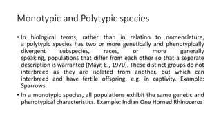 Monotypic and Polytypic species
• In biological terms, rather than in relation to nomenclature,
a polytypic species has two or more genetically and phenotypically
divergent subspecies, races, or more generally
speaking, populations that differ from each other so that a separate
description is warranted (Mayr, E., 1970). These distinct groups do not
interbreed as they are isolated from another, but which can
interbreed and have fertile offspring, e.g. in captivity. Example:
Sparrows
• In a monotypic species, all populations exhibit the same genetic and
phenotypical characteristics. Example: Indian One Horned Rhinoceros
 