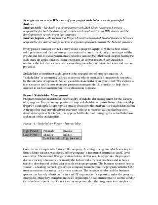 Strategies to succeed – When one of your project stakeholders wants you to fail
Authors:
Srinivas Attili – Mr Attili is a client partner with IBM Global Business Services
responsible for both the delivery of complex technical services to IBM clients and the
development of new business opportunities.
Srinivas Jujjuru – Mr Jujjuru is a Project Executive with IBM Global Business Services
responsible for delivery large systems integration programs within the Federal practice.

Every project manager can tell a story about a program equipped with the best talent,
solid processes and the sponsoring organization’s commitment, only to never get off the
ground and fail to deliver on intended benefits. And on the other hand, despite having the
odds stack up against success, some programs do deliver results. Such anecdotes
reinforce the fact that success needs something more beyond a talented team and mature
processes.

Stakeholder commitment and support is the sine qua non of program success. A
“stakeholder” is commonly defined as anyone who is positively or negatively impacted
by the outcome of a project. So, why would a stakeholder want you to fail? We explore a
few scenarios and discuss strategies program managers should consider to help them
succeed in such an environment in the discussion to follow.

Beyond Stakeholder Management
Program managers understand the criticality of stakeholder management for the success
of a program. It is a common practice to map stakeholders on a 4x4 Power - Interest Map
(Figure 1) and apply an appropriate strategy based on the quadrant the stakeholders fall in.
Although this may provide a brief overview of how to make an action plan based on
stakeholders power & interest, this approach falls short of managing the actual behaviors
and intent of the stakeholders.

Figure -1 – Stakeholder Power – Interest Map

High Power      Persuade        Involve
Low Power       Monitor         Inform
                Low Interest    High interest


Consider an example of a fortune 100 company. A strategic program, which was key to
firm’s future success, was signed off by company’s investment committee and C level
executives. The internal IT organization fails to deliver results a year into the program
due to a variety of reasons – primarily the lack of industry best practices and in house
talent to develop and deploy a large scale strategic program. The business sponsor hires a
vendor – a leading technology services company to implement the program with the CIO
involvement in structuring the services contract. The services vendor and the business
sponsor are heavily reliant on the internal IT organization’s support to make the program
successful. Many key managers in the IT organization have an incentive to see the vendor
fail – to drive a point that it’s not their incompetency but the program is too complex to
 