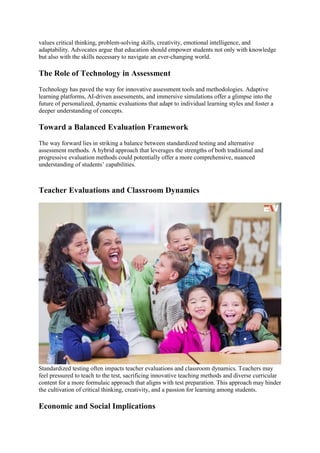values critical thinking, problem-solving skills, creativity, emotional intelligence, and
adaptability. Advocates argue that education should empower students not only with knowledge
but also with the skills necessary to navigate an ever-changing world.
The Role of Technology in Assessment
Technology has paved the way for innovative assessment tools and methodologies. Adaptive
learning platforms, AI-driven assessments, and immersive simulations offer a glimpse into the
future of personalized, dynamic evaluations that adapt to individual learning styles and foster a
deeper understanding of concepts.
Toward a Balanced Evaluation Framework
The way forward lies in striking a balance between standardized testing and alternative
assessment methods. A hybrid approach that leverages the strengths of both traditional and
progressive evaluation methods could potentially offer a more comprehensive, nuanced
understanding of students’ capabilities.
Teacher Evaluations and Classroom Dynamics
Standardized testing often impacts teacher evaluations and classroom dynamics. Teachers may
feel pressured to teach to the test, sacrificing innovative teaching methods and diverse curricular
content for a more formulaic approach that aligns with test preparation. This approach may hinder
the cultivation of critical thinking, creativity, and a passion for learning among students.
Economic and Social Implications
 