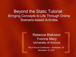 Rebecca Blakiston
Yvonne Mery
University of Arizona
AZLA Annual Conference – Scottsdale, AZ
November 16, 2010
Beyond the Static Tutorial:
Bringing Concepts to Life Through Online
Scenario-based Activites
 