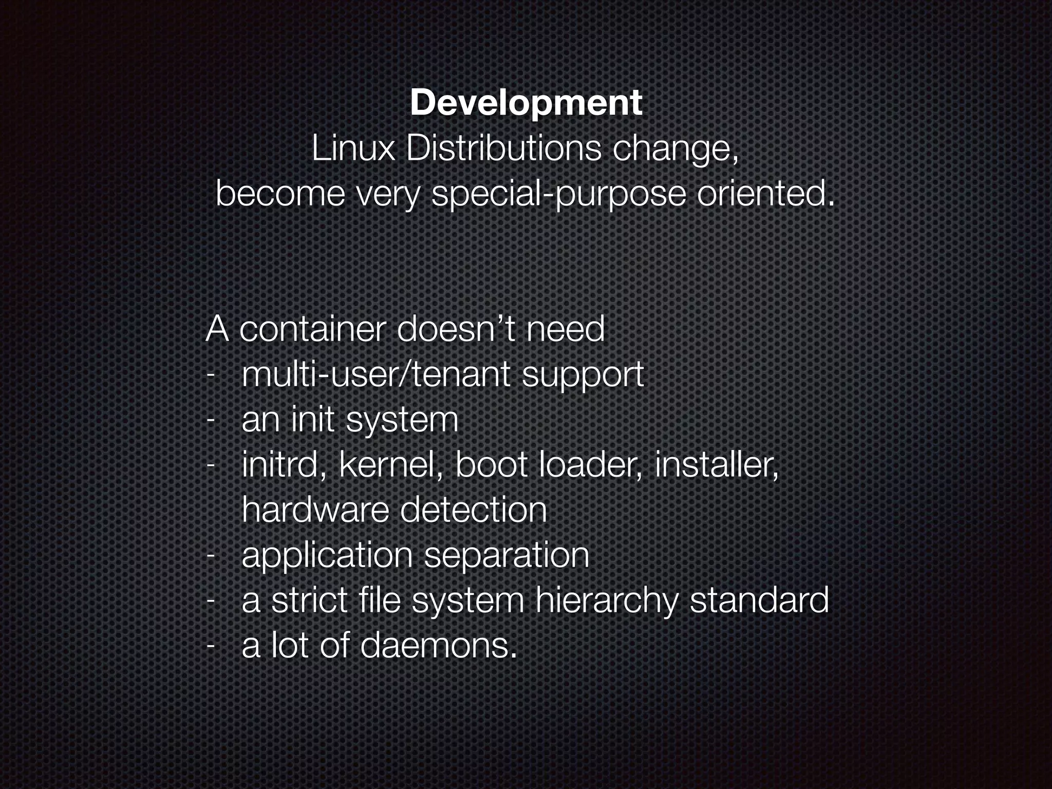 Development
Linux Distributions change,  
become very special-purpose oriented.
!
 
A container doesn’t need
- multi-user/tenant support
- an init system
- initrd, kernel, boot loader, installer,
hardware detection
- application separation
- a strict ﬁle system hierarchy standard
- a lot of daemons.
 