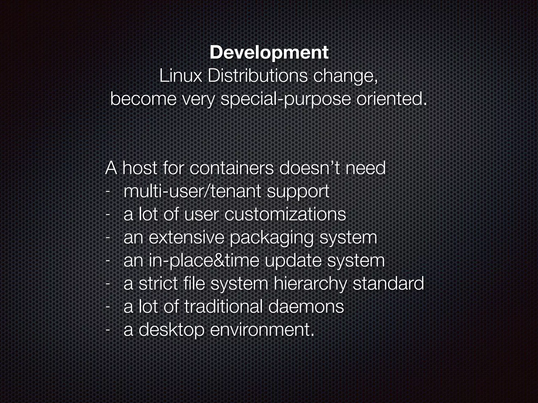 Development
Linux Distributions change,  
become very special-purpose oriented.
!
 
A host for containers doesn’t need
- multi-user/tenant support
- a lot of user customizations
- an extensive packaging system
- an in-place&time update system
- a strict ﬁle system hierarchy standard
- a lot of traditional daemons
- a desktop environment.
 