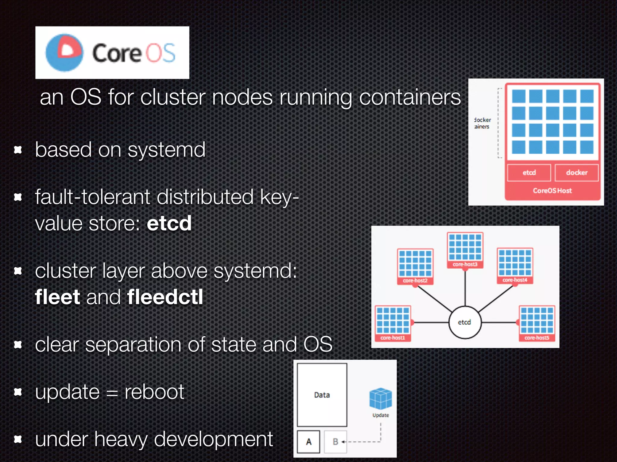 CoreOS
an OS for cluster nodes running containers
based on systemd
fault-tolerant distributed key-
value store: etcd
cluster layer above systemd:
ﬂeet and ﬂeedctl
clear separation of state and OS
update = reboot
under heavy development
 
