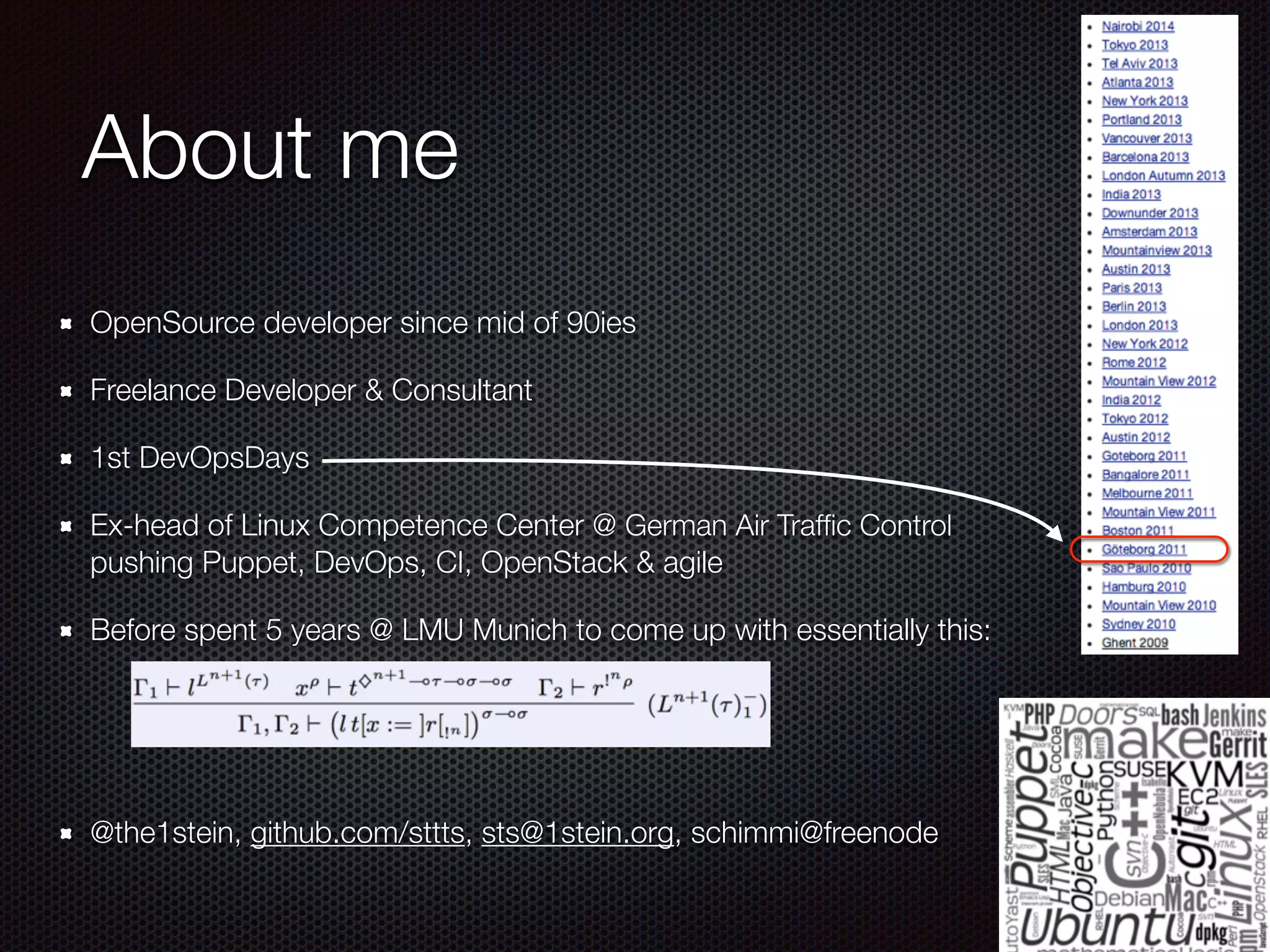 About me
OpenSource developer since mid of 90ies
Freelance Developer & Consultant
1st DevOpsDays
Ex-head of Linux Competence Center @ German Air Trafﬁc Control 
pushing Puppet, DevOps, CI, OpenStack & agile
Before spent 5 years @ LMU Munich to come up with essentially this:
!
!
@the1stein, github.com/sttts, sts@1stein.org, schimmi@freenode
 