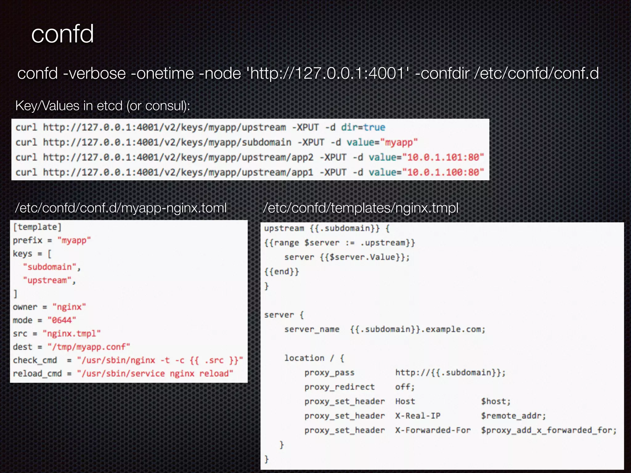 confd
/etc/confd/conf.d/myapp-nginx.toml /etc/confd/templates/nginx.tmpl
Key/Values in etcd (or consul):
confd -verbose -onetime -node 'http://127.0.0.1:4001' -confdir /etc/confd/conf.d
 