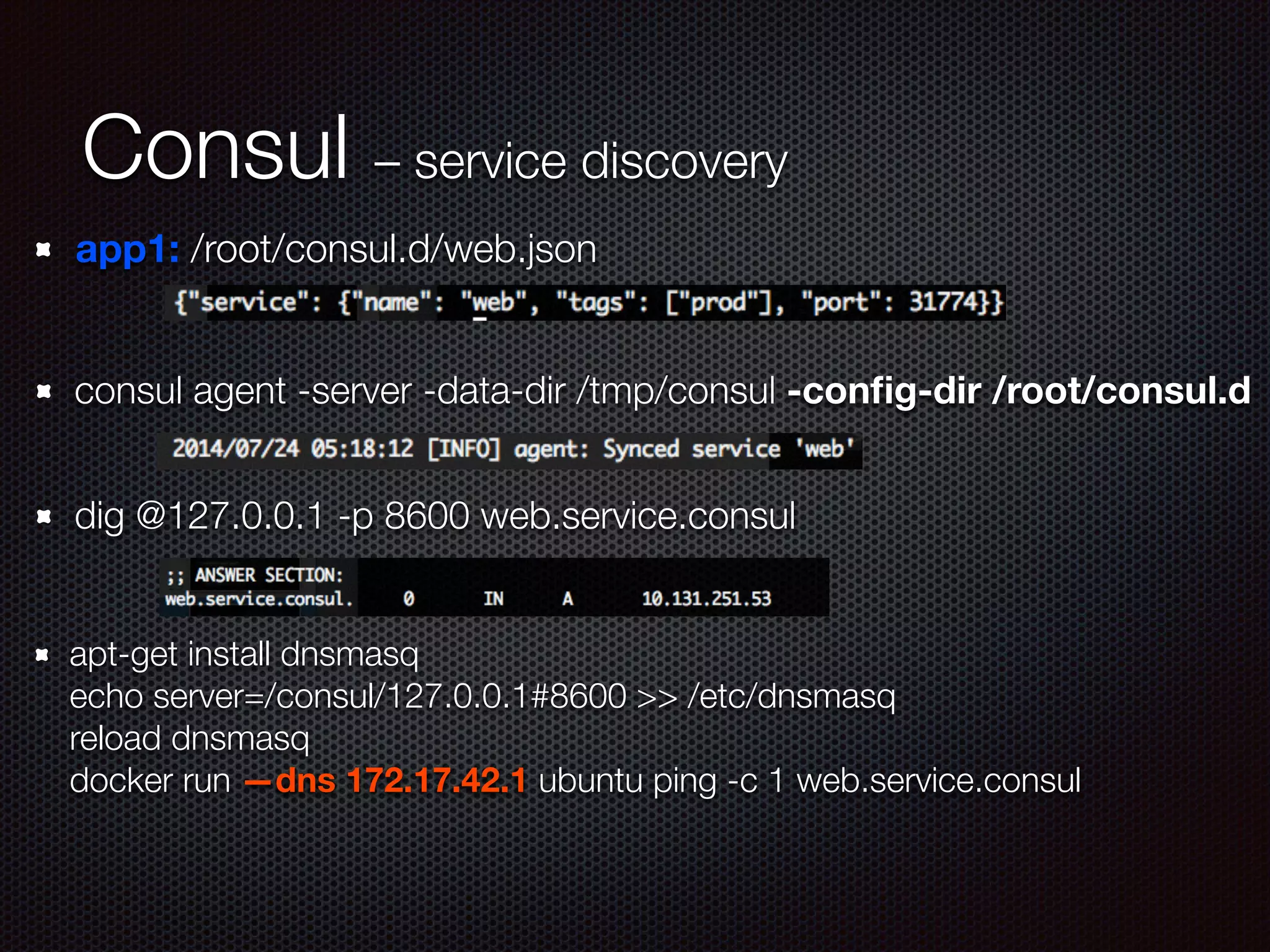 Consul – service discovery
app1: /root/consul.d/web.json
consul agent -server -data-dir /tmp/consul -conﬁg-dir /root/consul.d
dig @127.0.0.1 -p 8600 web.service.consul
apt-get install dnsmasq 
echo server=/consul/127.0.0.1#8600 >> /etc/dnsmasq 
reload dnsmasq 
docker run —dns 172.17.42.1 ubuntu ping -c 1 web.service.consul
 