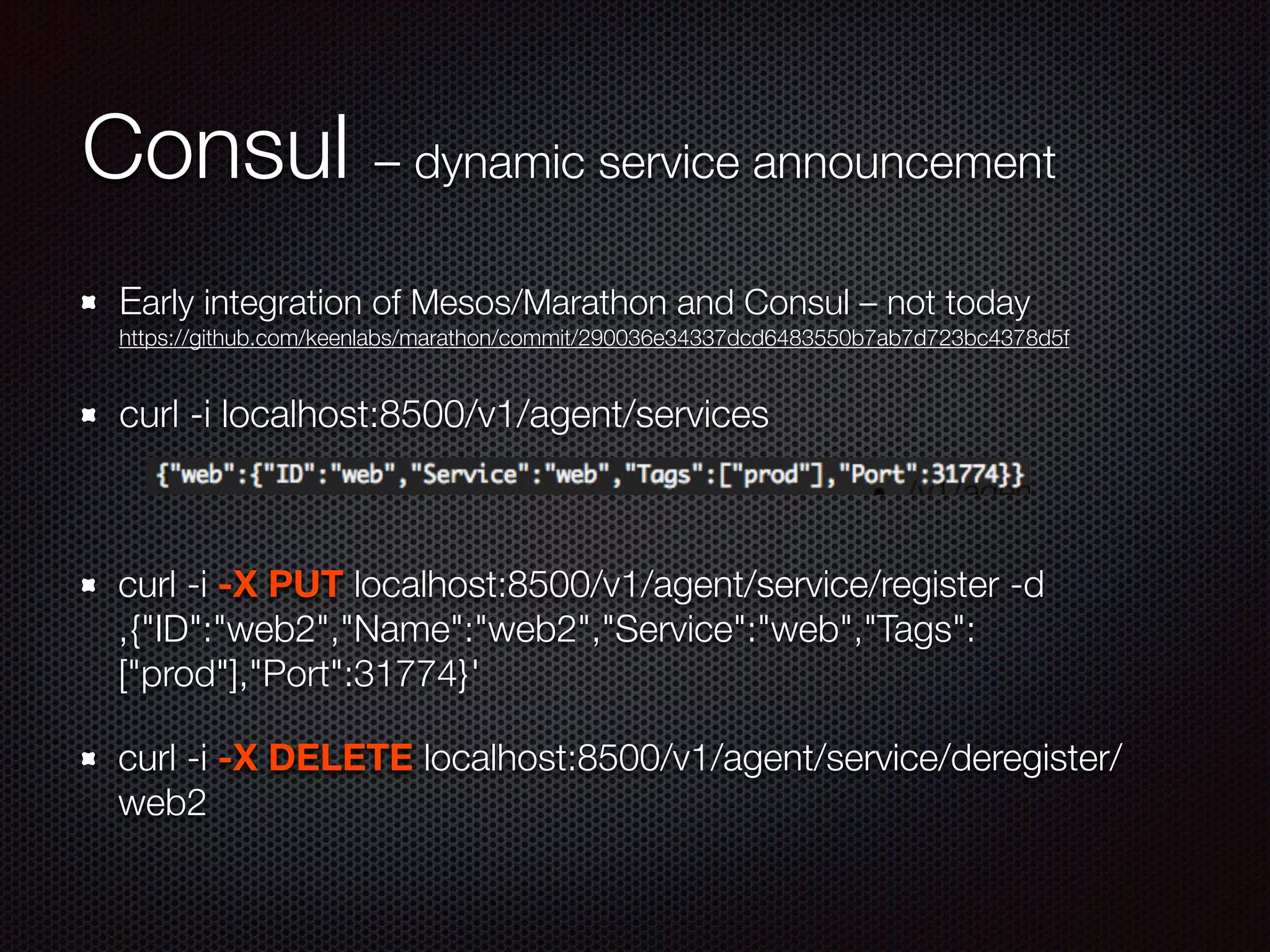 Consul – dynamic service announcement
Early integration of Mesos/Marathon and Consul – not today 
https://github.com/keenlabs/marathon/commit/290036e34337dcd6483550b7ab7d723bc4378d5f
curl -i localhost:8500/v1/agent/services
!
curl -i -X PUT localhost:8500/v1/agent/service/register -d
‚{"ID":"web2","Name":"web2","Service":"web","Tags":
["prod"],"Port":31774}'
curl -i -X DELETE localhost:8500/v1/agent/service/deregister/
web2
 