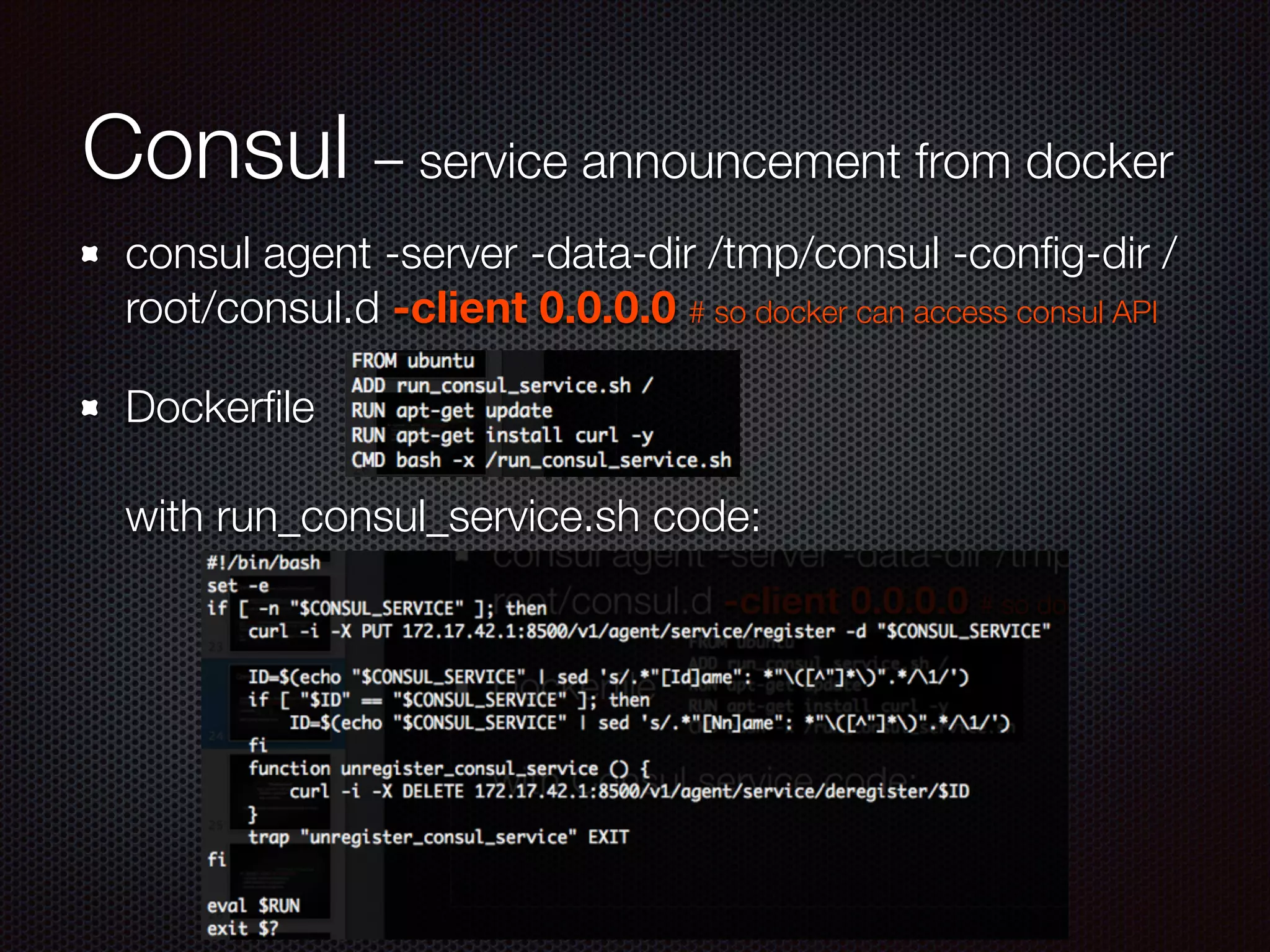 Consul – service announcement from docker
consul agent -server -data-dir /tmp/consul -conﬁg-dir /
root/consul.d -client 0.0.0.0 # so docker can access consul API
Dockerﬁle 
 
with run_consul_service.sh code:
 