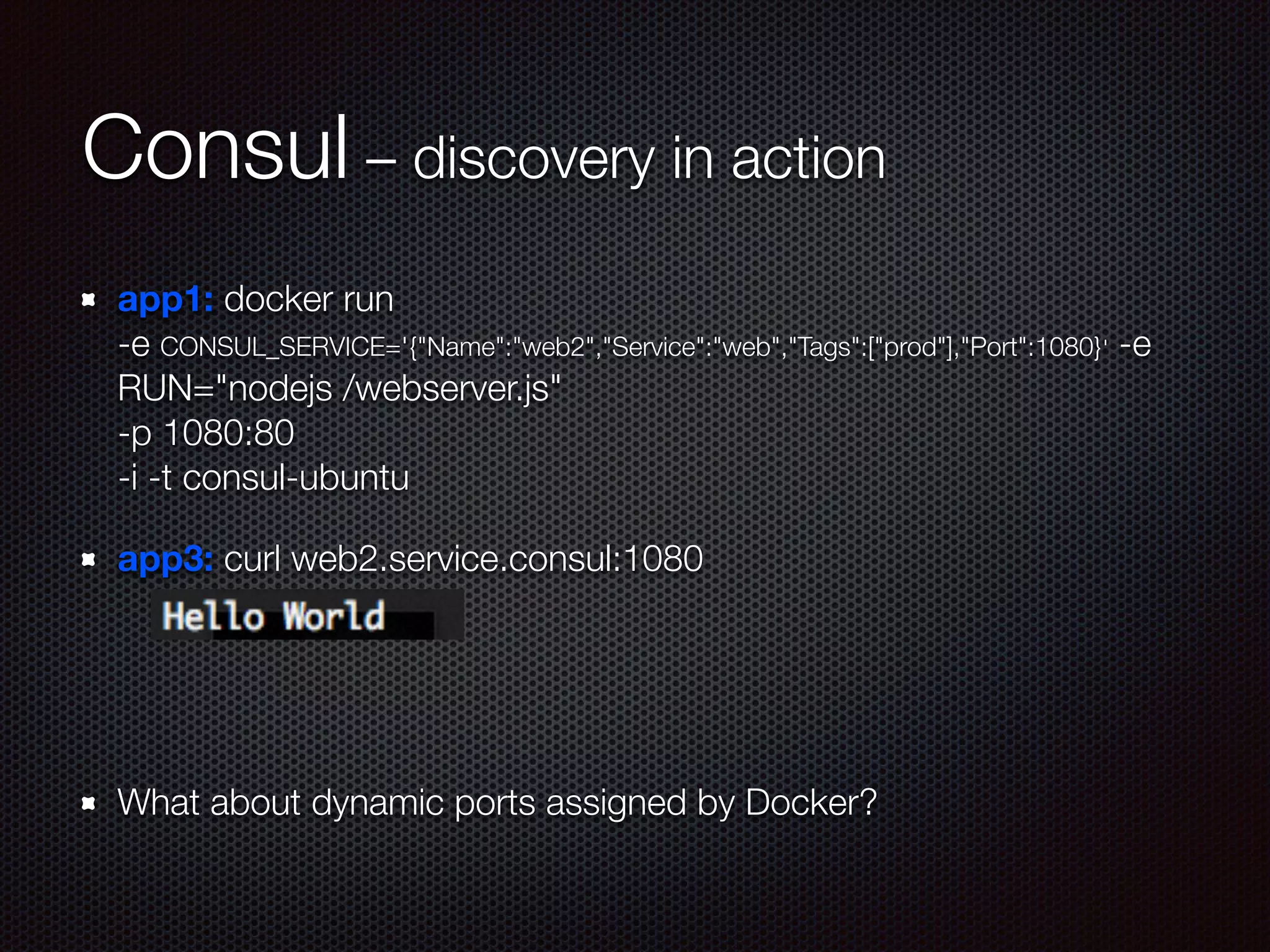 Consul – discovery in action
app1: docker run  
-e CONSUL_SERVICE='{"Name":"web2","Service":"web","Tags":["prod"],"Port":1080}' -e
RUN="nodejs /webserver.js"  
-p 1080:80  
-i -t consul-ubuntu
app3: curl web2.service.consul:1080
!
!
What about dynamic ports assigned by Docker?
 