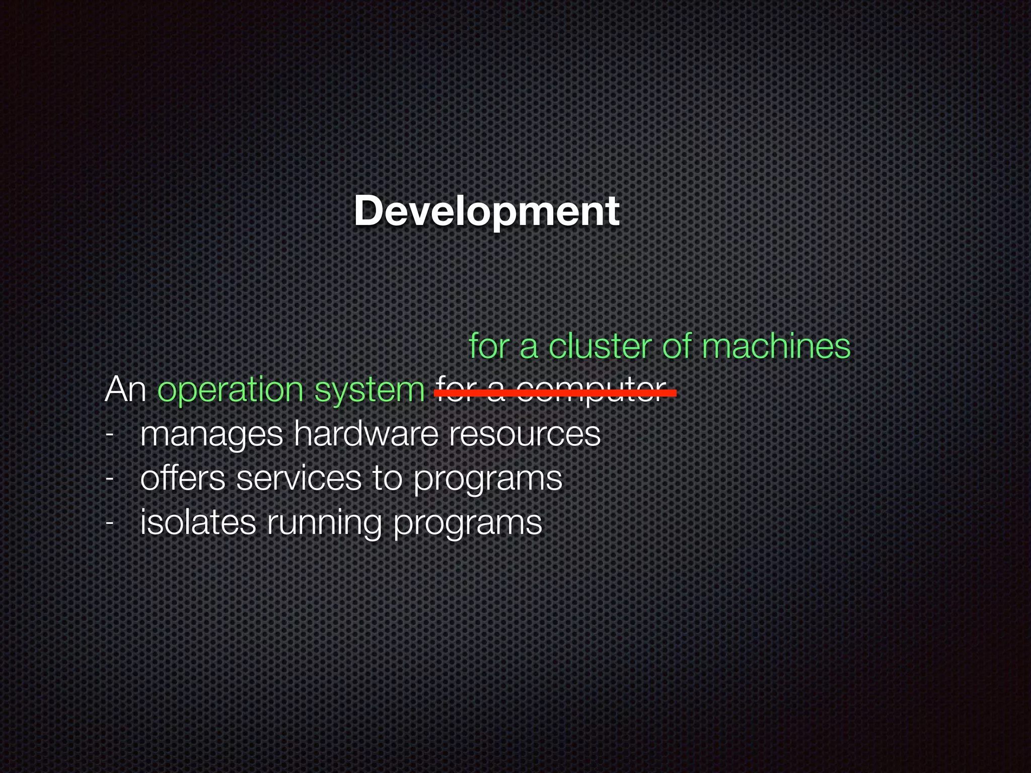 An operation system for a computer
- manages hardware resources
- offers services to programs
- isolates running programs
for a cluster of machines
Development
 