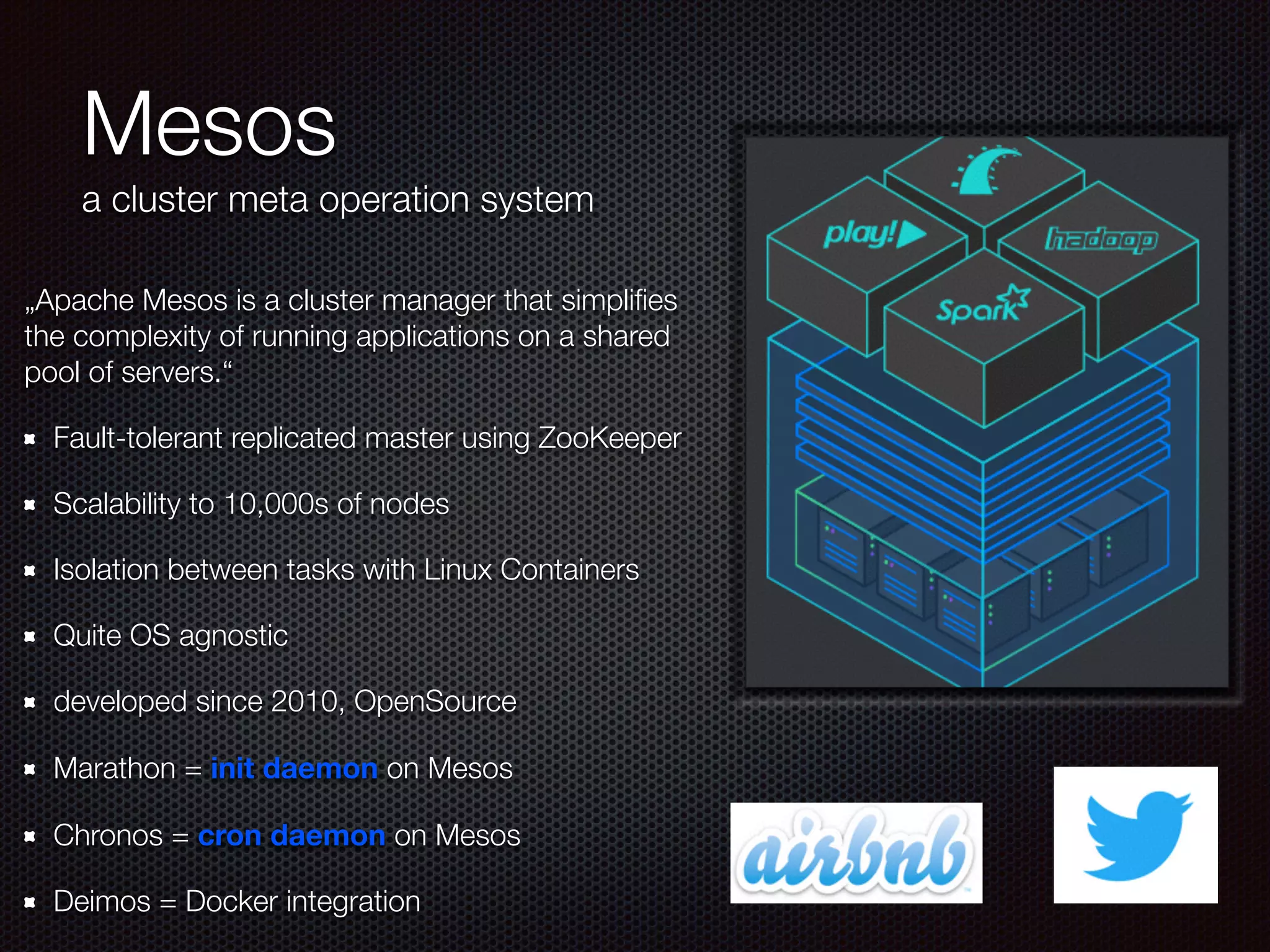 Mesos
a cluster meta operation system
„Apache Mesos is a cluster manager that simpliﬁes
the complexity of running applications on a shared
pool of servers.“
Fault-tolerant replicated master using ZooKeeper
Scalability to 10,000s of nodes
Isolation between tasks with Linux Containers
Quite OS agnostic
developed since 2010, OpenSource
Marathon = init daemon on Mesos
Chronos = cron daemon on Mesos
Deimos = Docker integration
 