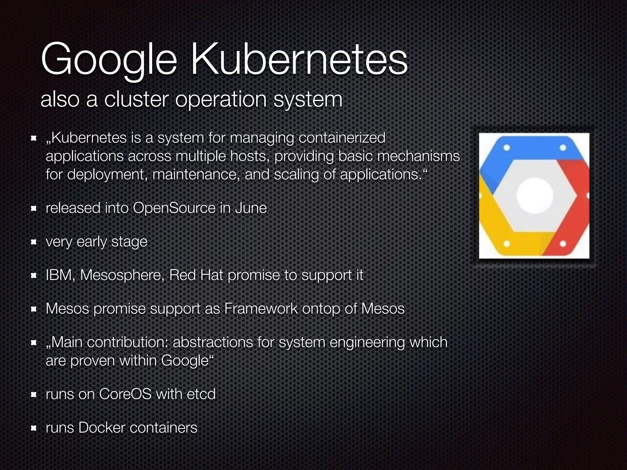 Google Kubernetes
also a cluster operation system
„Kubernetes is a system for managing containerized
applications across multiple hosts, providing basic mechanisms
for deployment, maintenance, and scaling of applications.“
released into OpenSource in June
very early stage
IBM, Mesosphere, Red Hat promise to support it
Mesos promise support as Framework ontop of Mesos
„Main contribution: abstractions for system engineering which
are proven within Google“
runs on CoreOS with etcd
runs Docker containers
 