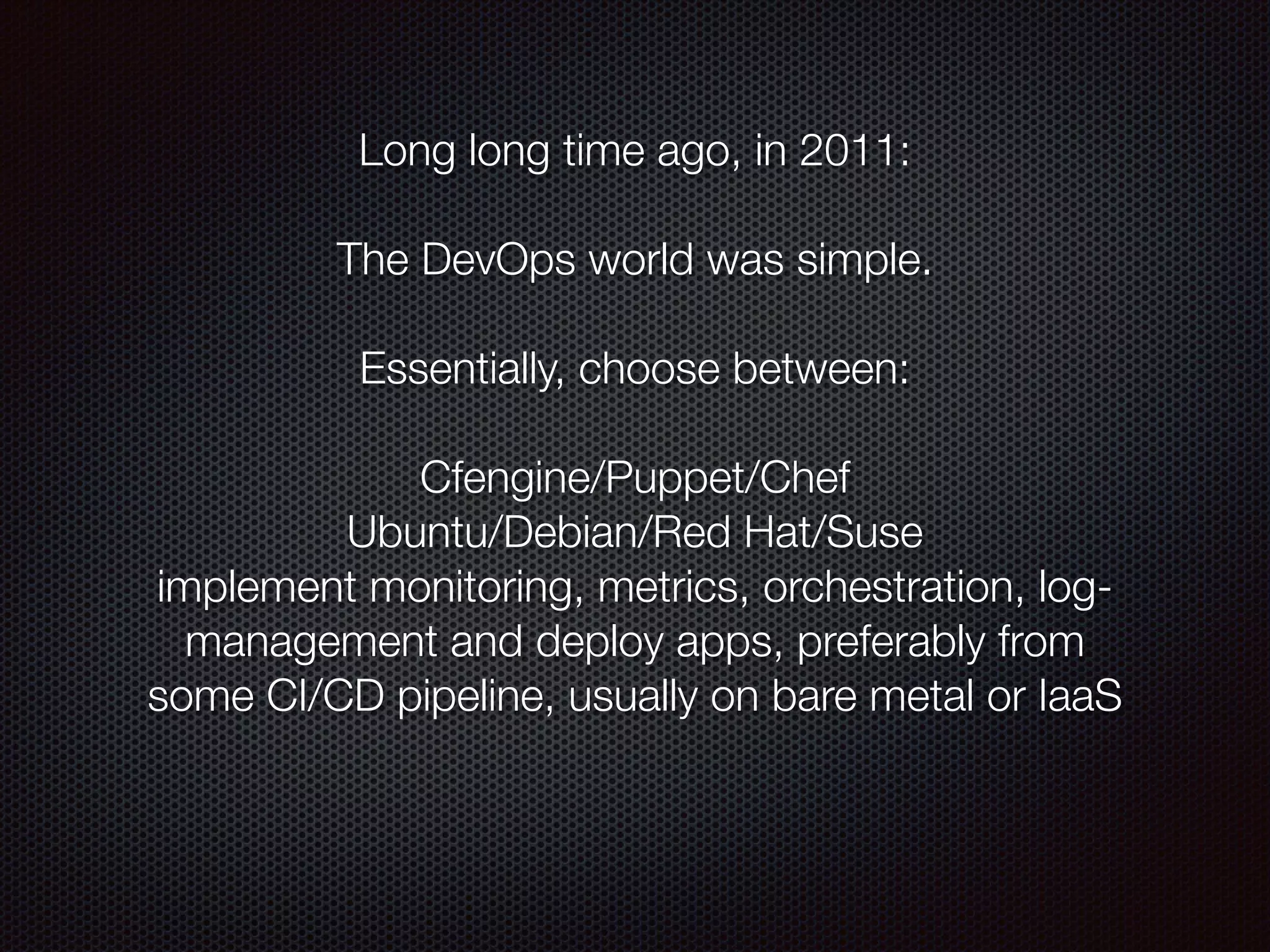 Long long time ago, in 2011:
 
The DevOps world was simple.
!
Essentially, choose between:
!
Cfengine/Puppet/Chef
Ubuntu/Debian/Red Hat/Suse
implement monitoring, metrics, orchestration, log-
management and deploy apps, preferably from
some CI/CD pipeline, usually on bare metal or IaaS
 