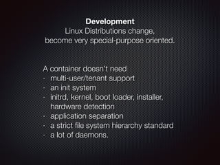 Development
Linux Distributions change,  
become very special-purpose oriented.
!
 
A container doesn’t need
- multi-user/tenant support
- an init system
- initrd, kernel, boot loader, installer,
hardware detection
- application separation
- a strict ﬁle system hierarchy standard
- a lot of daemons.
 