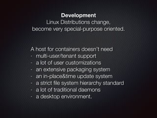 Development
Linux Distributions change,  
become very special-purpose oriented.
!
 
A host for containers doesn’t need
- multi-user/tenant support
- a lot of user customizations
- an extensive packaging system
- an in-place&time update system
- a strict ﬁle system hierarchy standard
- a lot of traditional daemons
- a desktop environment.
 