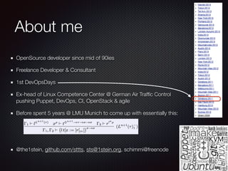 About me
OpenSource developer since mid of 90ies
Freelance Developer & Consultant
1st DevOpsDays
Ex-head of Linux Competence Center @ German Air Trafﬁc Control 
pushing Puppet, DevOps, CI, OpenStack & agile
Before spent 5 years @ LMU Munich to come up with essentially this:
!
!
@the1stein, github.com/sttts, sts@1stein.org, schimmi@freenode
 