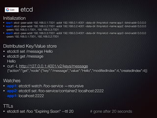 etcd
Initialization
• app1: etcd -peer-addr 192.168.0.1:7001 -addr 192.168.0.1:4001 -data-dir /tmp/etcd -name app1 -bind-addr 0.0.0.0
• app2: etcd -peer-addr 192.168.0.2:7001 -addr 192.168.0.2:4001 -data-dir /tmp/etcd -name app2 -bind-addr 0.0.0.0  
-peers 192.168.0.1:7001, 192.168.0.3:7001
• app3: etcd -peer-addr 192.168.0.3:7001 -addr 192.168.0.3:4001 -data-dir /tmp/etcd -name app3 -bind-addr 0.0.0.0  
-pears 192.168.0.1:7001, 192.168.0.2:7001
!
Distributed Key/Value store
• etcdctl set /message Hello
• etcdctl get /message 
Hello
• curl -L http://127.0.0.1:4001/v2/keys/message 
{"action":"get","node":{"key":"/message","value":"Hello","modiﬁedIndex":4,"createdIndex":4}}
!
Watches
• app1: etcdctl watch /foo-service —recursive
• app2: etcdctl set /foo-service/container2 localhost:2222 
app1: localhost:2222
!
TTLs
• etcdctl set /foo "Expiring Soon" --ttl 20 # gone after 20 seconds
 