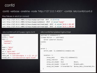 confd
/etc/confd/conf.d/myapp-nginx.toml /etc/confd/templates/nginx.tmpl
Key/Values in etcd (or consul):
confd -verbose -onetime -node 'http://127.0.0.1:4001' -confdir /etc/confd/conf.d
 