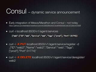 Consul – dynamic service announcement
Early integration of Mesos/Marathon and Consul – not today 
https://github.com/keenlabs/marathon/commit/290036e34337dcd6483550b7ab7d723bc4378d5f
curl -i localhost:8500/v1/agent/services
!
curl -i -X PUT localhost:8500/v1/agent/service/register -d
‚{"ID":"web2","Name":"web2","Service":"web","Tags":
["prod"],"Port":31774}'
curl -i -X DELETE localhost:8500/v1/agent/service/deregister/
web2
 