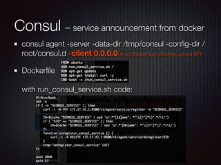 Consul – service announcement from docker
consul agent -server -data-dir /tmp/consul -conﬁg-dir /
root/consul.d -client 0.0.0.0 # so docker can access consul API
Dockerﬁle 
 
with run_consul_service.sh code:
 