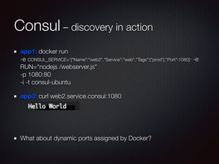 Consul – discovery in action
app1: docker run  
-e CONSUL_SERVICE='{"Name":"web2","Service":"web","Tags":["prod"],"Port":1080}' -e
RUN="nodejs /webserver.js"  
-p 1080:80  
-i -t consul-ubuntu
app3: curl web2.service.consul:1080
!
!
What about dynamic ports assigned by Docker?
 