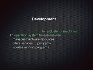 An operation system for a computer
- manages hardware resources
- offers services to programs
- isolates running programs
for a cluster of machines
Development
 