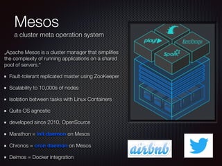 Mesos
a cluster meta operation system
„Apache Mesos is a cluster manager that simpliﬁes
the complexity of running applications on a shared
pool of servers.“
Fault-tolerant replicated master using ZooKeeper
Scalability to 10,000s of nodes
Isolation between tasks with Linux Containers
Quite OS agnostic
developed since 2010, OpenSource
Marathon = init daemon on Mesos
Chronos = cron daemon on Mesos
Deimos = Docker integration
 