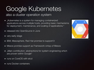 Google Kubernetes
also a cluster operation system
„Kubernetes is a system for managing containerized
applications across multiple hosts, providing basic mechanisms
for deployment, maintenance, and scaling of applications.“
released into OpenSource in June
very early stage
IBM, Mesosphere, Red Hat promise to support it
Mesos promise support as Framework ontop of Mesos
„Main contribution: abstractions for system engineering which
are proven within Google“
runs on CoreOS with etcd
runs Docker containers
 
