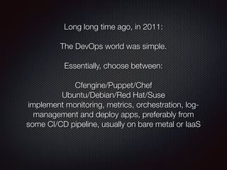 Long long time ago, in 2011:
 
The DevOps world was simple.
!
Essentially, choose between:
!
Cfengine/Puppet/Chef
Ubuntu/Debian/Red Hat/Suse
implement monitoring, metrics, orchestration, log-
management and deploy apps, preferably from
some CI/CD pipeline, usually on bare metal or IaaS
 