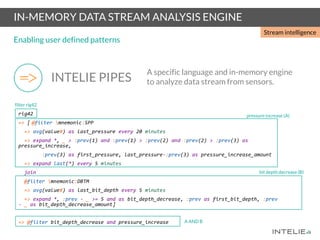 IN-MEMORY DATA STREAM ANALYSIS ENGINE
Enabling user defined patterns
INTELIE PIPES
A specific language and in-memory engine
to analyze data stream from sensors.
rig42
=> [ @filter mnemonic:SPP
=> avg(value#) as last_pressure every 20 minutes
=> expand *, _ > :prev(1) and :prev(1) > :prev(2) and :prev(2) > :prev(3) as
pressure_increase,
:prev(3) as first_pressure, last_pressure-:prev(3) as pressure_increase_amount
=> expand last(*) every 5 minutes
join
@filter mnemonic:DBTM
=> avg(value#) as last_bit_depth every 5 minutes
=> expand *, :prev - _ >= 5 and as bit_depth_decrease, :prev as first_bit_depth, :prev
- _ as bit_depth_decrease_amount]
=> @filter bit_depth_decrease and pressure_increase
filter rig42
bit depth decrease (B)
pressure increase (A)
A AND B
Stream intelligence
 