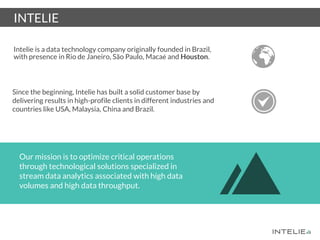 Intelie is a data technology company originally founded in Brazil,
with presence in Rio de Janeiro, São Paulo, Macaé and Houston.
Our mission is to optimize critical operations
through technological solutions specialized in
stream data analytics associated with high data
volumes and high data throughput.
Since the beginning, Intelie has built a solid customer base by
delivering results in high-profile clients in different industries and
countries like USA, Malaysia, China and Brazil.
INTELIE
 