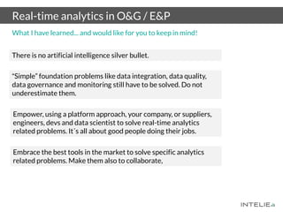 Real-time analytics in O&G / E&P
“Simple” foundation problems like data integration, data quality,
data governance and monitoring still have to be solved. Do not
underestimate them.
Empower, using a platform approach, your company, or suppliers,
engineers, devs and data scientist to solve real-time analytics
related problems. It´s all about good people doing their jobs.
Embrace the best tools in the market to solve specific analytics
related problems. Make them also to collaborate,
There is no artificial intelligence silver bullet.
What I have learned... and would like for you to keep in mind!
 