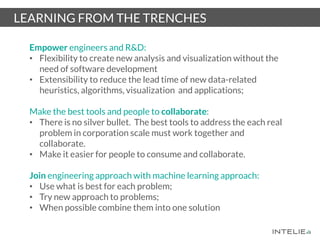 LEARNING FROM THE TRENCHES
Empower engineers and R&D:
• Flexibility to create new analysis and visualization without the
need of software development
• Extensibility to reduce the lead time of new data-related
heuristics, algorithms, visualization and applications;
Make the best tools and people to collaborate:
• There is no silver bullet. The best tools to address the each real
problem in corporation scale must work together and
collaborate.
• Make it easier for people to consume and collaborate.
Join engineering approach with machine learning approach:
• Use what is best for each problem;
• Try new approach to problems;
• When possible combine them into one solution
 