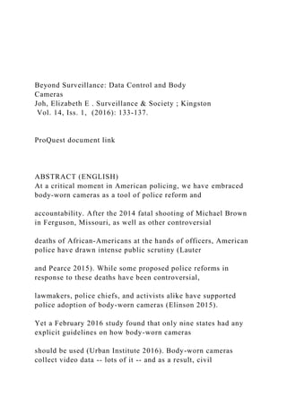 Beyond Surveillance: Data Control and Body
Cameras
Joh, Elizabeth E . Surveillance & Society ; Kingston
Vol. 14, Iss. 1, (2016): 133-137.
ProQuest document link
ABSTRACT (ENGLISH)
At a critical moment in American policing, we have embraced
body-worn cameras as a tool of police reform and
accountability. After the 2014 fatal shooting of Michael Brown
in Ferguson, Missouri, as well as other controversial
deaths of African-Americans at the hands of officers, American
police have drawn intense public scrutiny (Lauter
and Pearce 2015). While some proposed police reforms in
response to these deaths have been controversial,
lawmakers, police chiefs, and activists alike have supported
police adoption of body-worn cameras (Elinson 2015).
Yet a February 2016 study found that only nine states had any
explicit guidelines on how body-worn cameras
should be used (Urban Institute 2016). Body-worn cameras
collect video data -- lots of it -- and as a result, civil
 