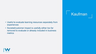 Kaufman
• Useful to evaluate learning resources separately from
experiences
• Societal/customer impact is usefully either too far
removed to evaluate or already included in business
metrics
 