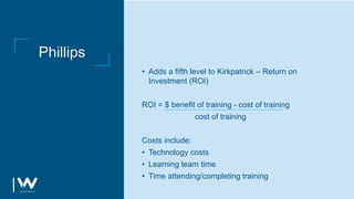 Phillips
• Adds a fifth level to Kirkpatrick – Return on
Investment (ROI)
ROI = $ benefit of training - cost of training
cost of training
Costs include:
• Technology costs
• Learning team time
• Time attending/completing training
 