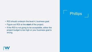 Phillips
• ROI should underpin the level 4, business goal.
• Figure out ROI at the start of the project.
• If the ROI is not going to be acceptable, either the
project budget is too high or your business goal is
wrong.
 